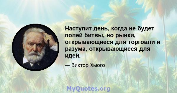 Наступит день, когда не будет полей битвы, но рынки, открывающиеся для торговли и разума, открывающиеся для идей.