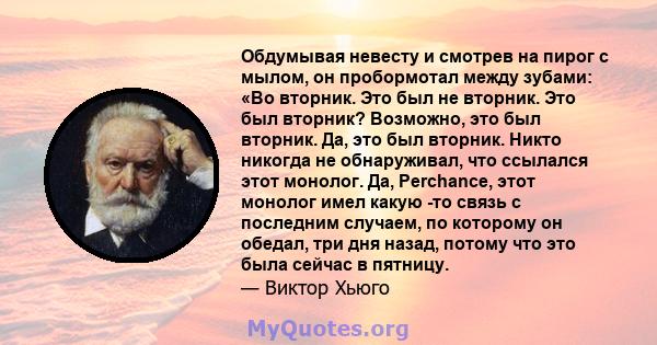 Обдумывая невесту и смотрев на пирог с мылом, он пробормотал между зубами: «Во вторник. Это был не вторник. Это был вторник? Возможно, это был вторник. Да, это был вторник. Никто никогда не обнаруживал, что ссылался