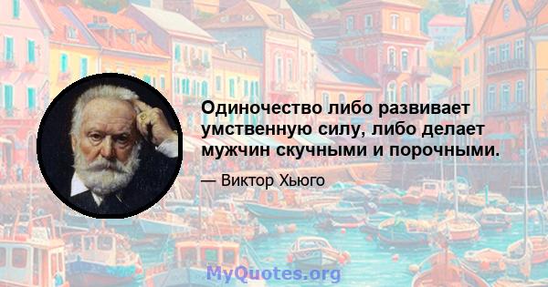 Одиночество либо развивает умственную силу, либо делает мужчин скучными и порочными.