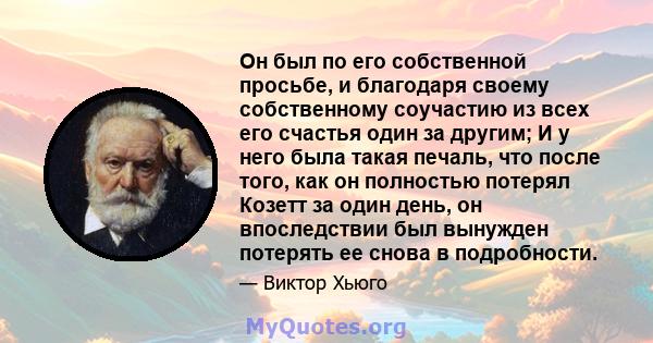 Он был по его собственной просьбе, и благодаря своему собственному соучастию из всех его счастья один за другим; И у него была такая печаль, что после того, как он полностью потерял Козетт за один день, он впоследствии