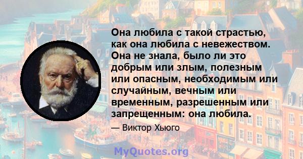 Она любила с такой страстью, как она любила с невежеством. Она не знала, было ли это добрым или злым, полезным или опасным, необходимым или случайным, вечным или временным, разрешенным или запрещенным: она любила.