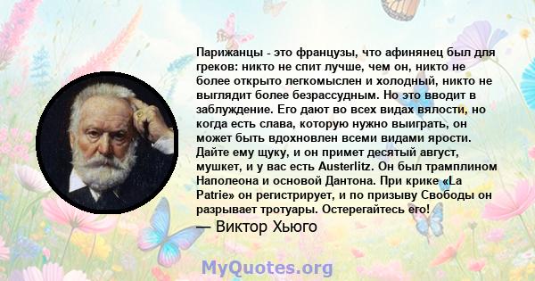 Парижанцы - это французы, что афинянец был для греков: никто не спит лучше, чем он, никто не более открыто легкомыслен и холодный, никто не выглядит более безрассудным. Но это вводит в заблуждение. Его дают во всех