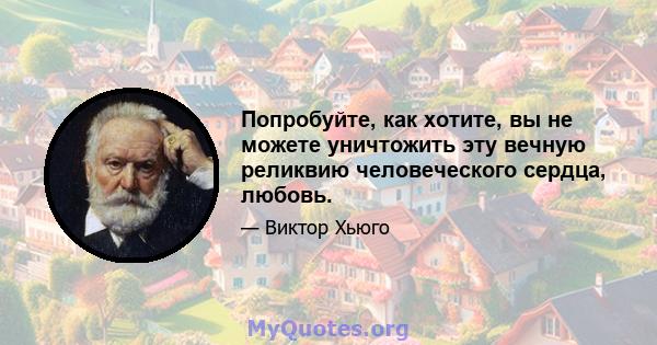 Попробуйте, как хотите, вы не можете уничтожить эту вечную реликвию человеческого сердца, любовь.