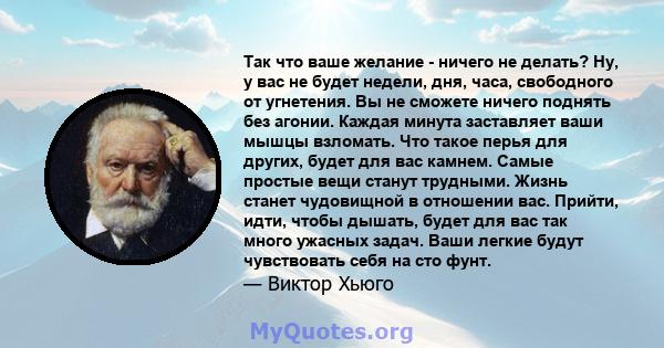 Так что ваше желание - ничего не делать? Ну, у вас не будет недели, дня, часа, свободного от угнетения. Вы не сможете ничего поднять без агонии. Каждая минута заставляет ваши мышцы взломать. Что такое перья для других,