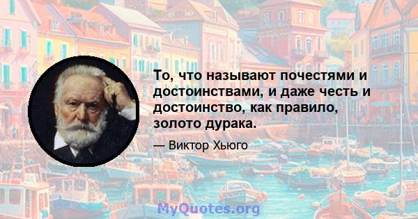 То, что называют почестями и достоинствами, и даже честь и достоинство, как правило, золото дурака.