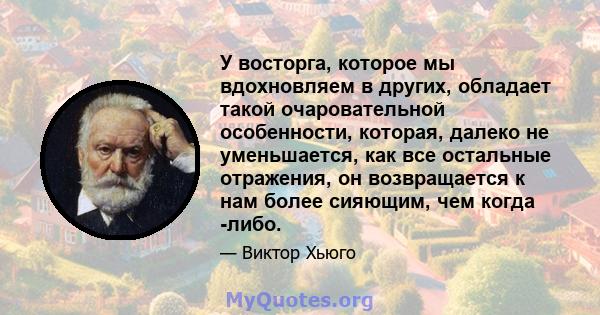 У восторга, которое мы вдохновляем в других, обладает такой очаровательной особенности, которая, далеко не уменьшается, как все остальные отражения, он возвращается к нам более сияющим, чем когда -либо.