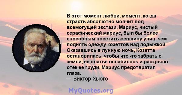 В этот момент любви, момент, когда страсть абсолютно молчит под всемогущей экстази, Мариус, чистый серафический мариус, был бы более способным посетить женщину улиц, чем поднять одежду козеттов над лодыжкой. Оказавшись