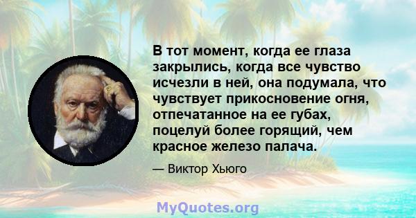 В тот момент, когда ее глаза закрылись, когда все чувство исчезли в ней, она подумала, что чувствует прикосновение огня, отпечатанное на ее губах, поцелуй более горящий, чем красное железо палача.