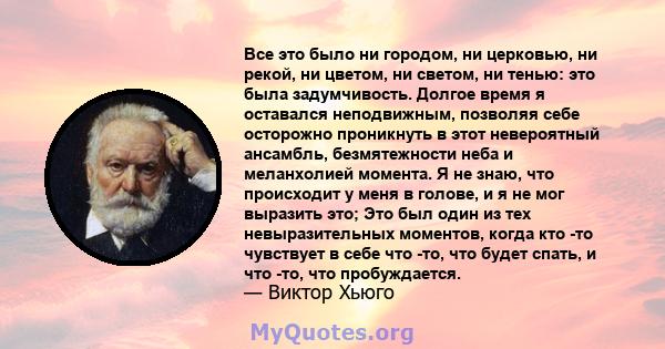 Все это было ни городом, ни церковью, ни рекой, ни цветом, ни светом, ни тенью: это была задумчивость. Долгое время я оставался неподвижным, позволяя себе осторожно проникнуть в этот невероятный ансамбль, безмятежности