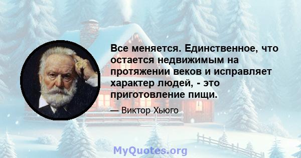 Все меняется. Единственное, что остается недвижимым на протяжении веков и исправляет характер людей, - это приготовление пищи.