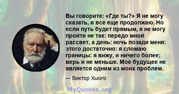 Вы говорите: «Где ты?» Я не могу сказать, и все еще продолжаю. Но если путь будет прямым, я не могу пройти не так: передо мной рассвет, а день: ночь позади меня: этого достаточно: я сломаю границы: я вижу, и ничего