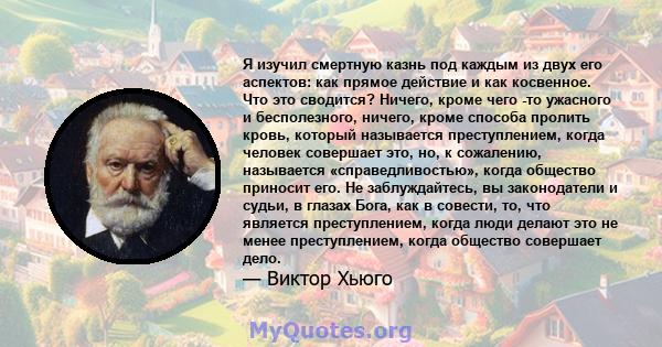 Я изучил смертную казнь под каждым из двух его аспектов: как прямое действие и как косвенное. Что это сводится? Ничего, кроме чего -то ужасного и бесполезного, ничего, кроме способа пролить кровь, который называется