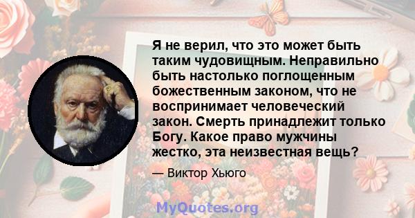 Я не верил, что это может быть таким чудовищным. Неправильно быть настолько поглощенным божественным законом, что не воспринимает человеческий закон. Смерть принадлежит только Богу. Какое право мужчины жестко, эта