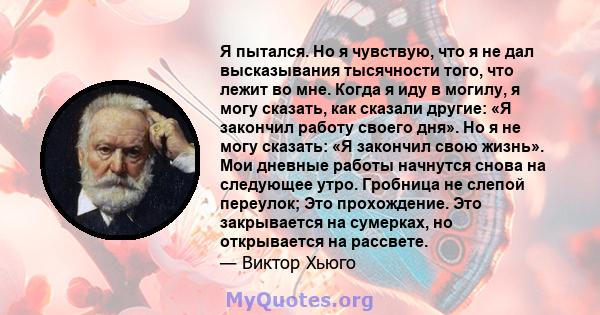 Я пытался. Но я чувствую, что я не дал высказывания тысячности того, что лежит во мне. Когда я иду в могилу, я могу сказать, как сказали другие: «Я закончил работу своего дня». Но я не могу сказать: «Я закончил свою