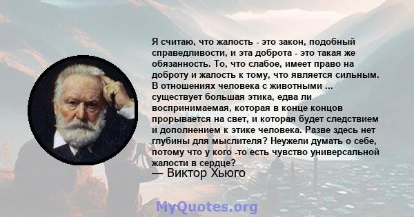 Я считаю, что жалость - это закон, подобный справедливости, и эта доброта - это такая же обязанность. То, что слабое, имеет право на доброту и жалость к тому, что является сильным. В отношениях человека с животными ...