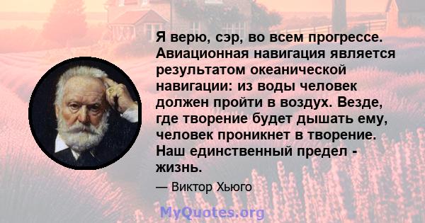 Я верю, сэр, во всем прогрессе. Авиационная навигация является результатом океанической навигации: из воды человек должен пройти в воздух. Везде, где творение будет дышать ему, человек проникнет в творение. Наш