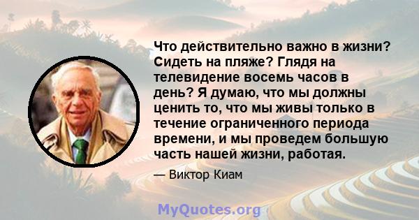 Что действительно важно в жизни? Сидеть на пляже? Глядя на телевидение восемь часов в день? Я думаю, что мы должны ценить то, что мы живы только в течение ограниченного периода времени, и мы проведем большую часть нашей 