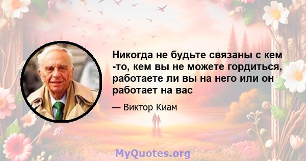 Никогда не будьте связаны с кем -то, кем вы не можете гордиться, работаете ли вы на него или он работает на вас