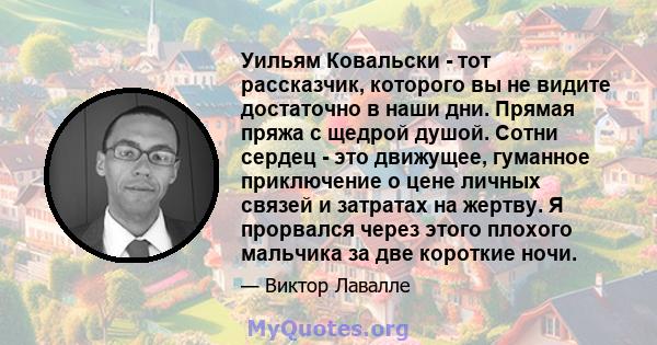 Уильям Ковальски - тот рассказчик, которого вы не видите достаточно в наши дни. Прямая пряжа с щедрой душой. Сотни сердец - это движущее, гуманное приключение о цене личных связей и затратах на жертву. Я прорвался через 