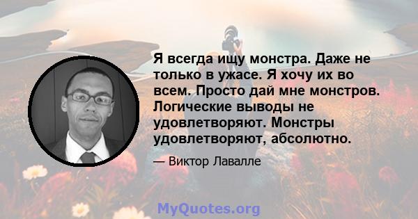 Я всегда ищу монстра. Даже не только в ужасе. Я хочу их во всем. Просто дай мне монстров. Логические выводы не удовлетворяют. Монстры удовлетворяют, абсолютно.