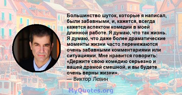 Большинство шуток, которые я написал, были забавными, и, кажется, всегда кажется аспектом комедии в моей длинной работе. Я думаю, что так жизнь. Я думаю, что даже более драматические моменты жизни часто перемежаются