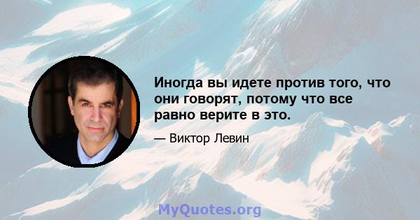 Иногда вы идете против того, что они говорят, потому что все равно верите в это.