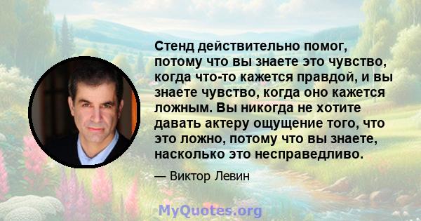 Стенд действительно помог, потому что вы знаете это чувство, когда что-то кажется правдой, и вы знаете чувство, когда оно кажется ложным. Вы никогда не хотите давать актеру ощущение того, что это ложно, потому что вы