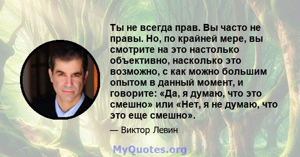 Ты не всегда прав. Вы часто не правы. Но, по крайней мере, вы смотрите на это настолько объективно, насколько это возможно, с как можно большим опытом в данный момент, и говорите: «Да, я думаю, что это смешно» или «Нет, 