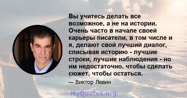 Вы учитесь делать все возможное, а не на истории. Очень часто в начале своей карьеры писатели, в том числе и я, делают свой лучший диалог, списывая историю - лучшие строки, лучшие наблюдения - но им недостаточно, чтобы