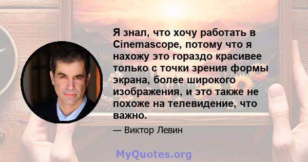 Я знал, что хочу работать в Cinemascope, потому что я нахожу это гораздо красивее только с точки зрения формы экрана, более широкого изображения, и это также не похоже на телевидение, что важно.