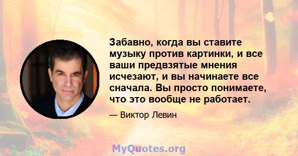 Забавно, когда вы ставите музыку против картинки, и все ваши предвзятые мнения исчезают, и вы начинаете все сначала. Вы просто понимаете, что это вообще не работает.