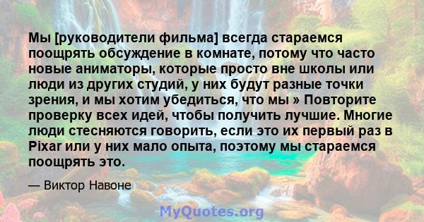 Мы [руководители фильма] всегда стараемся поощрять обсуждение в комнате, потому что часто новые аниматоры, которые просто вне школы или люди из других студий, у них будут разные точки зрения, и мы хотим убедиться, что