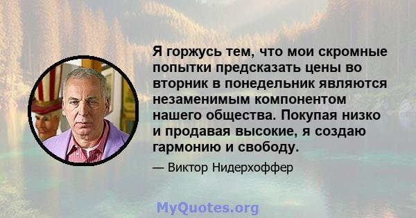 Я горжусь тем, что мои скромные попытки предсказать цены во вторник в понедельник являются незаменимым компонентом нашего общества. Покупая низко и продавая высокие, я создаю гармонию и свободу.