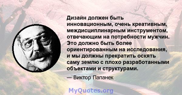 Дизайн должен быть инновационным, очень креативным, междисциплинарным инструментом, отвечающим на потребности мужчин. Это должно быть более ориентированным на исследования, и мы должны прекратить оскять саму землю с