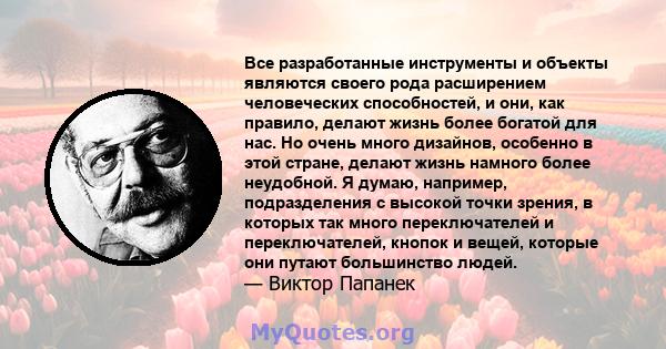 Все разработанные инструменты и объекты являются своего рода расширением человеческих способностей, и они, как правило, делают жизнь более богатой для нас. Но очень много дизайнов, особенно в этой стране, делают жизнь