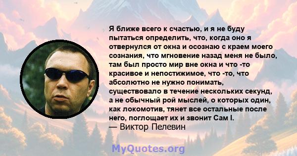 Я ближе всего к счастью, и я не буду пытаться определить, что, когда оно я отвернулся от окна и осознаю с краем моего сознания, что мгновение назад меня не было, там был просто мир вне окна и что -то красивое и