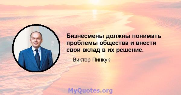 Бизнесмены должны понимать проблемы общества и внести свой вклад в их решение.