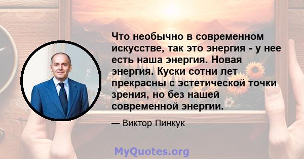 Что необычно в современном искусстве, так это энергия - у нее есть наша энергия. Новая энергия. Куски сотни лет прекрасны с эстетической точки зрения, но без нашей современной энергии.