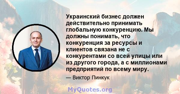 Украинский бизнес должен действительно принимать глобальную конкуренцию. Мы должны понимать, что конкуренция за ресурсы и клиентов связана не с конкурентами со всей улицы или из другого города, а с миллионами