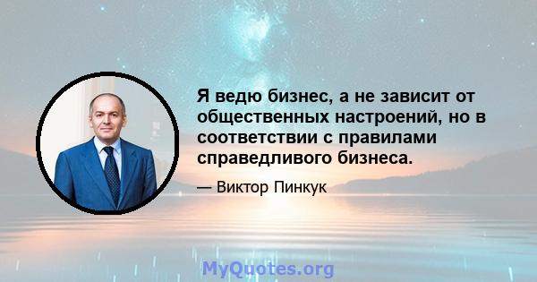 Я ведю бизнес, а не зависит от общественных настроений, но в соответствии с правилами справедливого бизнеса.