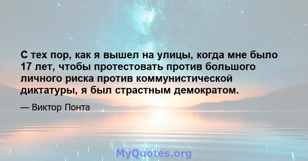 С тех пор, как я вышел на улицы, когда мне было 17 лет, чтобы протестовать против большого личного риска против коммунистической диктатуры, я был страстным демократом.