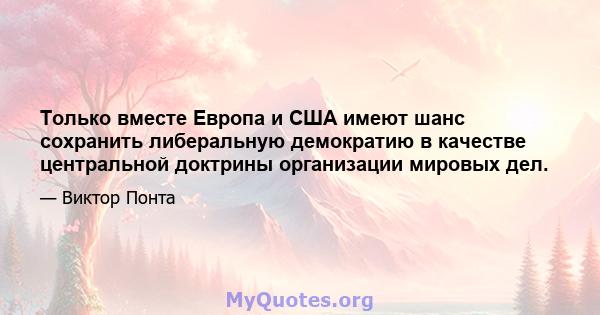 Только вместе Европа и США имеют шанс сохранить либеральную демократию в качестве центральной доктрины организации мировых дел.