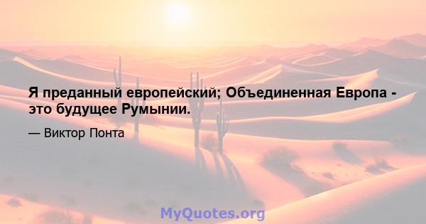 Я преданный европейский; Объединенная Европа - это будущее Румынии.