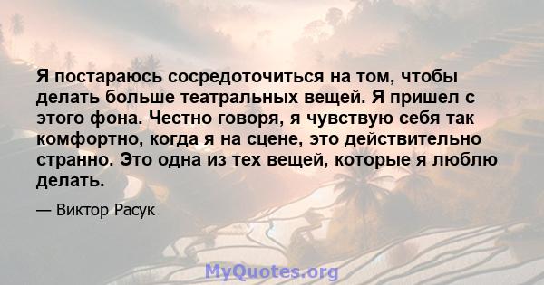 Я постараюсь сосредоточиться на том, чтобы делать больше театральных вещей. Я пришел с этого фона. Честно говоря, я чувствую себя так комфортно, когда я на сцене, это действительно странно. Это одна из тех вещей,