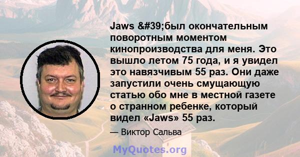 Jaws 'был окончательным поворотным моментом кинопроизводства для меня. Это вышло летом 75 года, и я увидел это навязчивым 55 раз. Они даже запустили очень смущающую статью обо мне в местной газете о странном