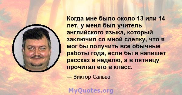 Когда мне было около 13 или 14 лет, у меня был учитель английского языка, который заключил со мной сделку, что я мог бы получить все обычные работы года, если бы я напишет рассказ в неделю, а в пятницу прочитал его в