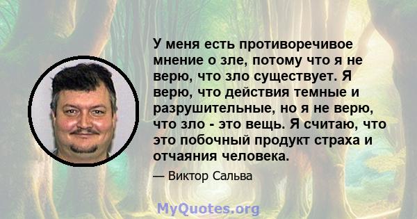 У меня есть противоречивое мнение о зле, потому что я не верю, что зло существует. Я верю, что действия темные и разрушительные, но я не верю, что зло - это вещь. Я считаю, что это побочный продукт страха и отчаяния