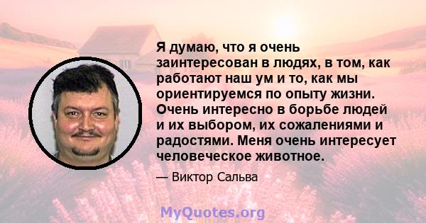 Я думаю, что я очень заинтересован в людях, в том, как работают наш ум и то, как мы ориентируемся по опыту жизни. Очень интересно в борьбе людей и их выбором, их сожалениями и радостями. Меня очень интересует