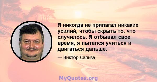 Я никогда не прилагал никаких усилий, чтобы скрыть то, что случилось. Я отбывал свое время, я пытался учиться и двигаться дальше.