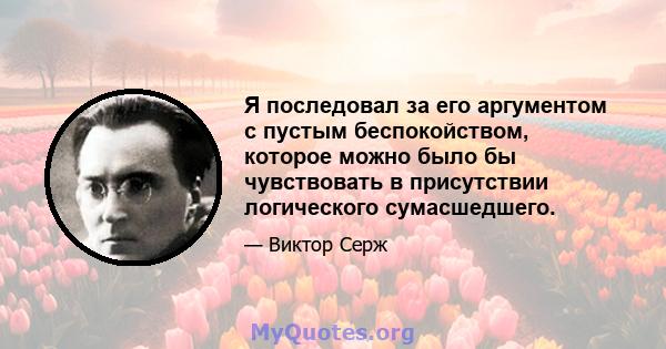 Я последовал за его аргументом с пустым беспокойством, которое можно было бы чувствовать в присутствии логического сумасшедшего.